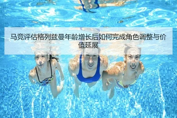 马竞评估格列兹曼年龄增长后如何完成角色调整与价值延展
