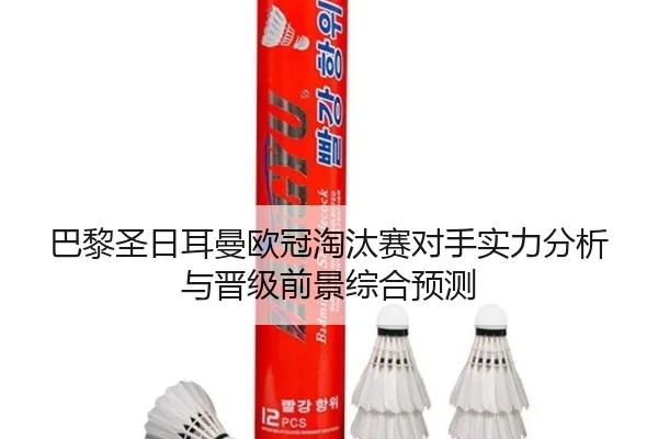 巴黎圣日耳曼欧冠淘汰赛对手实力分析与晋级前景综合预测