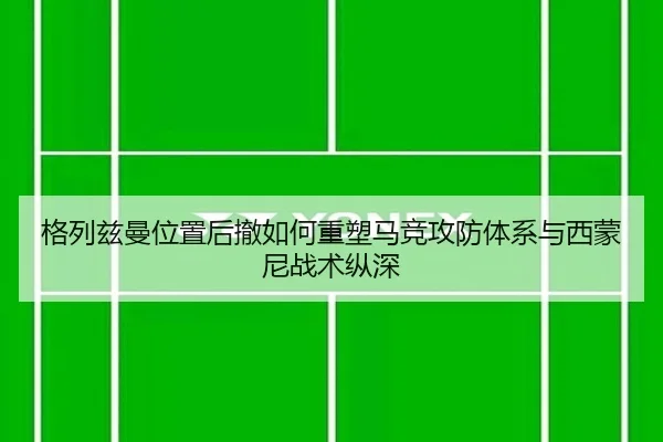 格列兹曼位置后撤如何重塑马竞攻防体系与西蒙尼战术纵深
