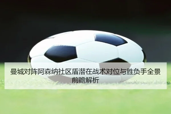 曼城对阵阿森纳社区盾潜在战术对位与胜负手全景前瞻解析