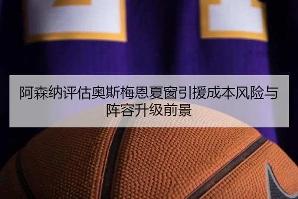 阿森纳评估奥斯梅恩夏窗引援成本风险与阵容升级前景