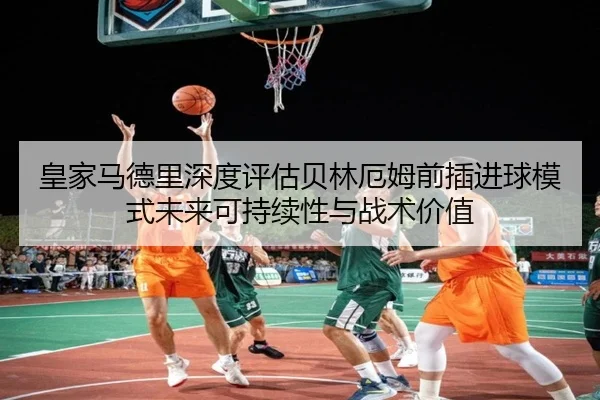 皇家马德里深度评估贝林厄姆前插进球模式未来可持续性与战术价值