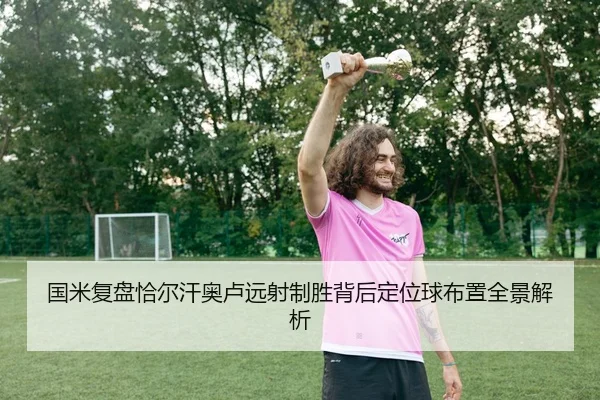 国米复盘恰尔汗奥卢远射制胜背后定位球布置全景解析