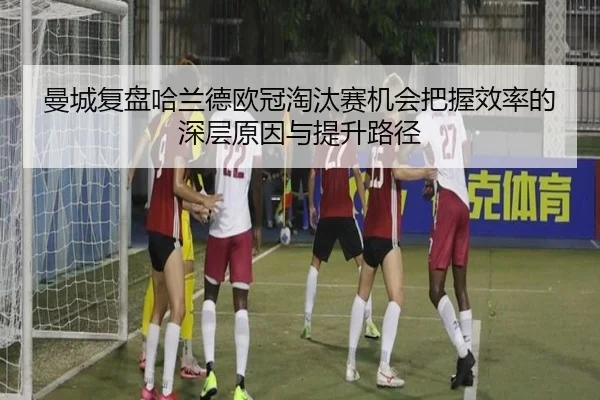 曼城复盘哈兰德欧冠淘汰赛机会把握效率的深层原因与提升路径